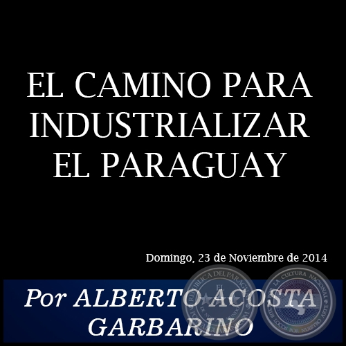 EL CAMINO PARA INDUSTRIALIZAR EL PARAGUAY - Por ALBERTO ACOSTA GARBARINO - Domingo, 23 de Noviembre de 2014